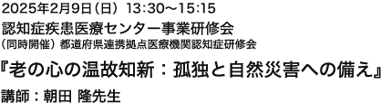 2025年2月9日（日）13:30～15:15 認知症疾患医療センター事業研修会 （同時開催）都道府県連携拠点医療機関認知症研修会 『老の心の温故知新：孤独と自然災害への備え』 講師 : 朝田 隆先生