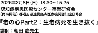 2026年2月8日(日)13:30~15:25 認知症疾患医療センター事業研修会(同時開催)都道府県連携拠点医療機関認知症研修会『老の心Part2:生老病死を生き抜く』講師 : 朝田 隆先生